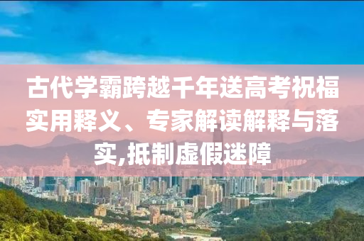 古代學(xué)霸跨越千年送高考祝福實(shí)用釋義、專家解讀解釋與落實(shí),抵制虛假迷障