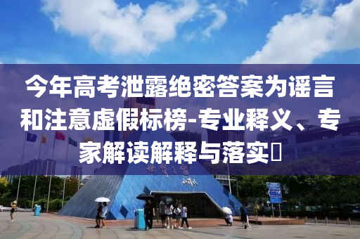 今年高考泄露絕密答案為謠言和注意虛假標(biāo)榜-專業(yè)釋義、專家解讀解釋與落實(shí)?