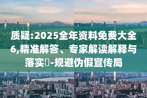 質(zhì)疑:2025全年資料免費大全6,精準(zhǔn)解答、專家解讀解釋與落實?-規(guī)避偽假宣傳局