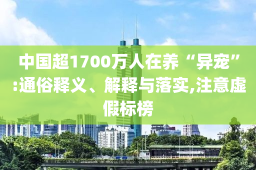 中國超1700萬人在養(yǎng)“異寵”:通俗釋義、解釋與落實,注意虛假標(biāo)榜