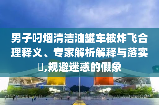 男子叼煙清潔油罐車被炸飛合理釋義、專家解析解釋與落實?,規(guī)避迷惑的假象