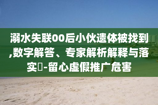 溺水失聯(lián)00后小伙遺體被找到,數(shù)字解答、專家解析解釋與落實?-留心虛假推廣危害