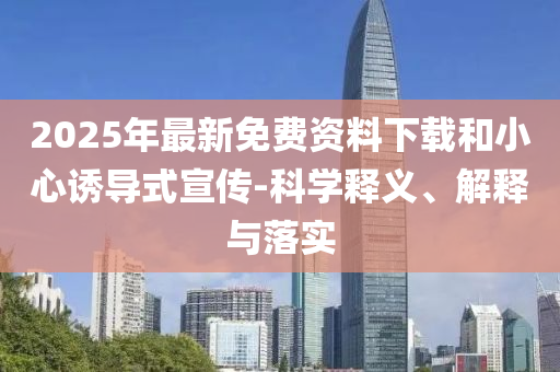 2025年最新免費資料下載和小心誘導(dǎo)式宣傳-科學(xué)釋義、解釋與落實