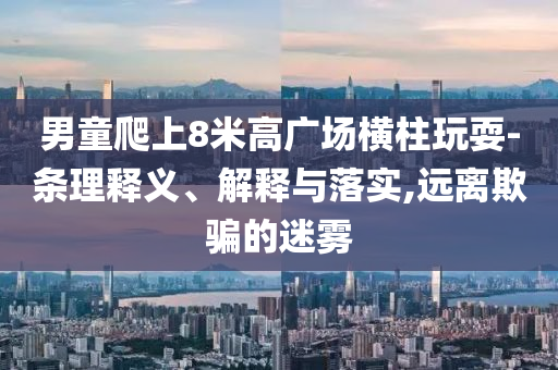 男童爬上8米高廣場橫柱玩耍-條理釋義、解釋與落實,遠(yuǎn)離欺騙的迷霧
