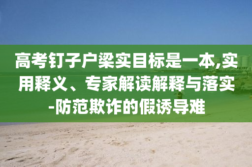 高考釘子戶梁實目標是一本,實用釋義、專家解讀解釋與落實-防范欺詐的假誘導難