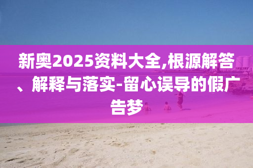 新奧2025資料大全,根源解答、解釋與落實-留心誤導(dǎo)的假廣告夢