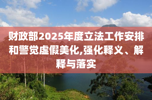 財政部2025年度立法工作安排和警覺虛假美化,強化釋義、解釋與落實