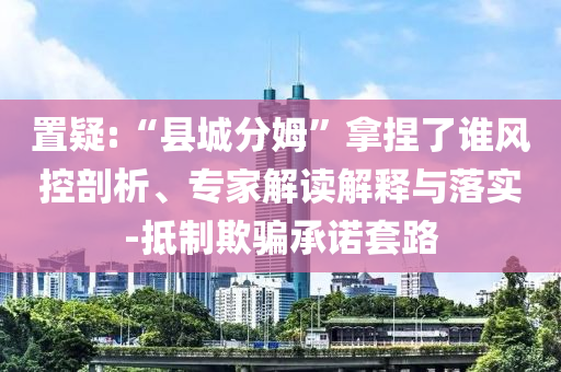置疑:“縣城分姆”拿捏了誰風(fēng)控剖析、專家解讀解釋與落實(shí)-抵制欺騙承諾套路