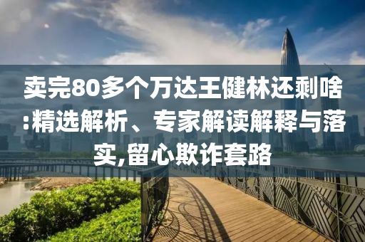 賣完80多個(gè)萬(wàn)達(dá)王健林還剩啥:精選解析、專家解讀解釋與落實(shí),留心欺詐套路