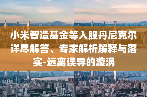 小米智造基金等入股丹尼克爾詳盡解答、專家解析解釋與落實(shí)-遠(yuǎn)離誤導(dǎo)的漩渦
