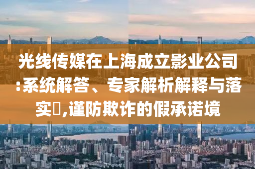 光線傳媒在上海成立影業(yè)公司:系統(tǒng)解答、專家解析解釋與落實(shí)?,謹(jǐn)防欺詐的假承諾境
