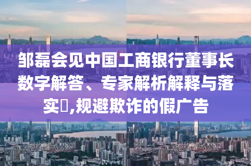鄒磊會(huì)見中國工商銀行董事長數(shù)字解答、專家解析解釋與落實(shí)?,規(guī)避欺詐的假廣告