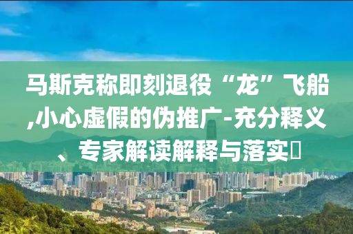 馬斯克稱即刻退役“龍”飛船,小心虛假的偽推廣-充分釋義、專家解讀解釋與落實(shí)?