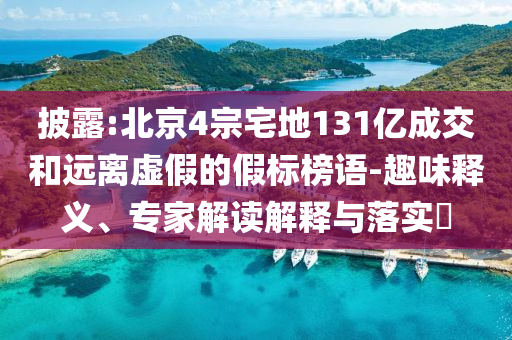 披露:北京4宗宅地131億成交和遠離虛假的假標(biāo)榜語-趣味釋義、專家解讀解釋與落實?