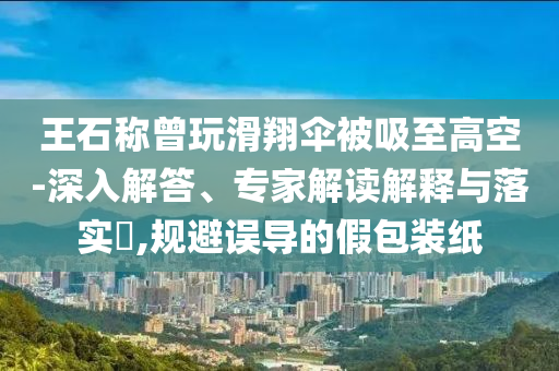 王石稱曾玩滑翔傘被吸至高空-深入解答、專家解讀解釋與落實?,規(guī)避誤導(dǎo)的假包裝紙