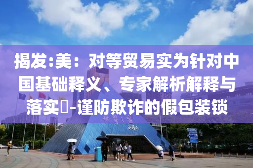 揭發(fā):美：對等貿(mào)易實為針對中國基礎(chǔ)釋義、專家解析解釋與落實?-謹防欺詐的假包裝鎖