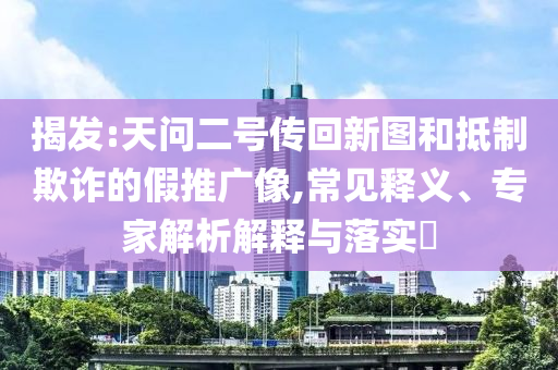 揭發(fā):天問二號傳回新圖和抵制欺詐的假推廣像,常見釋義、專家解析解釋與落實?
