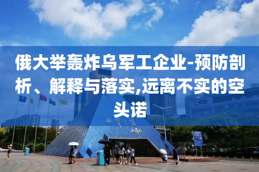 俄大舉轟炸烏軍工企業(yè)-預防剖析、解釋與落實,遠離不實的空頭諾
