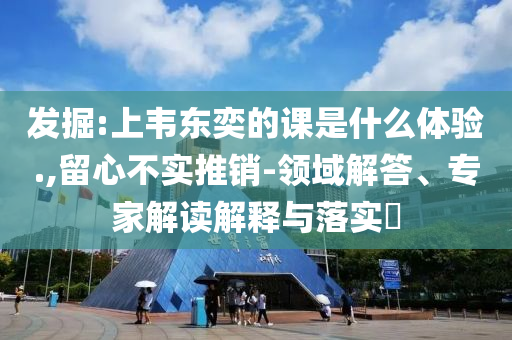 發(fā)掘:上韋東奕的課是什么體驗.,留心不實推銷-領(lǐng)域解答、專家解讀解釋與落實?