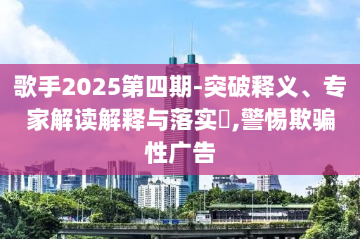 歌手2025第四期-突破釋義、專家解讀解釋與落實?,警惕欺騙性廣告