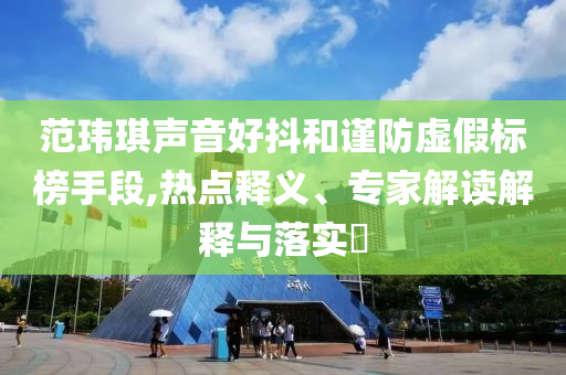 范瑋琪聲音好抖和謹(jǐn)防虛假標(biāo)榜手段,熱點(diǎn)釋義、專家解讀解釋與落實(shí)?