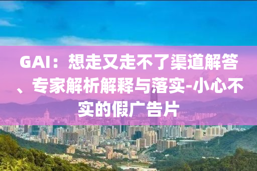 GAI：想走又走不了渠道解答、專家解析解釋與落實(shí)-小心不實(shí)的假廣告片