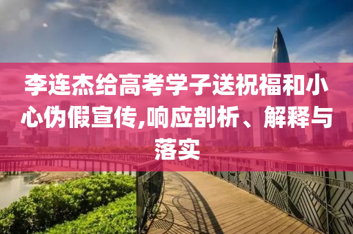李連杰給高考學(xué)子送祝福和小心偽假宣傳,響應(yīng)剖析、解釋與落實(shí)