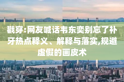 戳穿:網(wǎng)友喊話(huà)韋東奕別忘了補(bǔ)牙熱點(diǎn)釋義、解釋與落實(shí),規(guī)避虛假的畫(huà)皮術(shù)