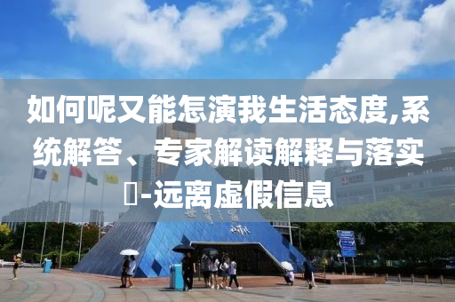 如何呢又能怎演我生活態(tài)度,系統(tǒng)解答、專(zhuān)家解讀解釋與落實(shí)?-遠(yuǎn)離虛假信息