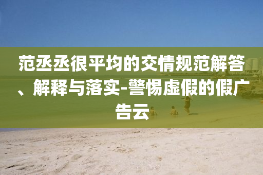 范丞丞很平均的交情規(guī)范解答、解釋與落實(shí)-警惕虛假的假?gòu)V告云