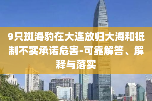 9只斑海豹在大連放歸大海和抵制不實(shí)承諾危害-可靠解答、解釋與落實(shí)