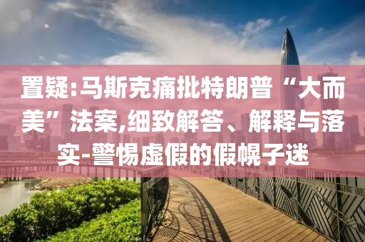 置疑:馬斯克痛批特朗普“大而美”法案,細(xì)致解答、解釋與落實(shí)-警惕虛假的假幌子迷
