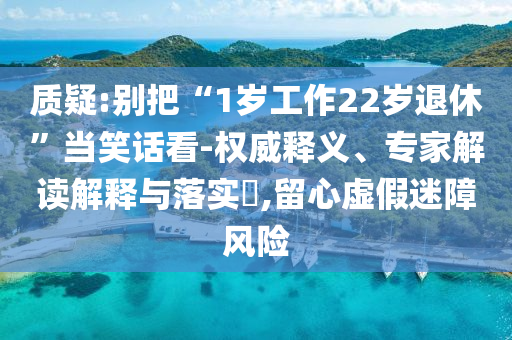 質(zhì)疑:別把“1歲工作22歲退休”當(dāng)笑話看-權(quán)威釋義、專家解讀解釋與落實(shí)?,留心虛假迷障風(fēng)險(xiǎn)
