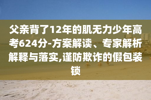 父親背了12年的肌無力少年高考624分-方案解讀、專家解析解釋與落實(shí),謹(jǐn)防欺詐的假包裝鎖