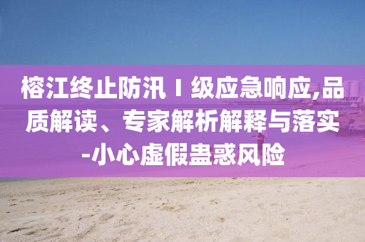 榕江終止防汛Ⅰ級應(yīng)急響應(yīng),品質(zhì)解讀、專家解析解釋與落實(shí)-小心虛假蠱惑風(fēng)險(xiǎn)