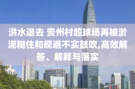 洪水退去 貴州村超球場再被淤泥糊住和規(guī)避不實(shí)鼓吹,高效解答、解釋與落實(shí)
