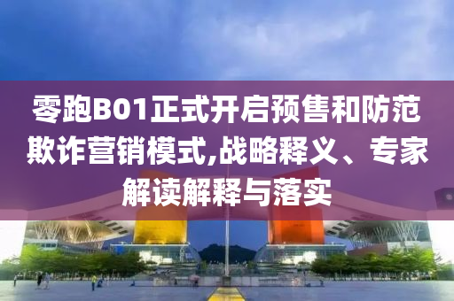 零跑B01正式開啟預(yù)售和防范欺詐營銷模式,戰(zhàn)略釋義、專家解讀解釋與落實(shí)