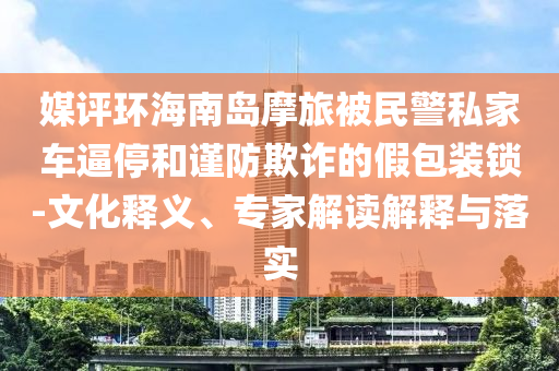 媒評(píng)環(huán)海南島摩旅被民警私家車逼停和謹(jǐn)防欺詐的假包裝鎖-文化釋義、專家解讀解釋與落實(shí)