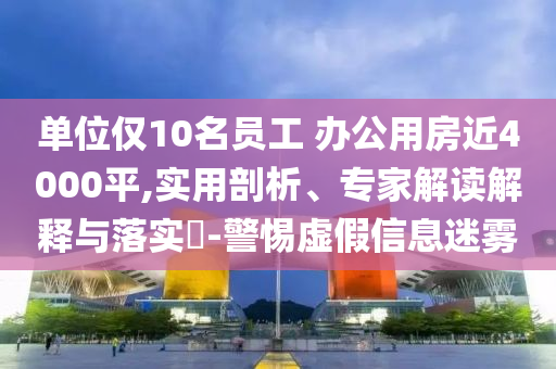 單位僅10名員工 辦公用房近4000平,實(shí)用剖析、專家解讀解釋與落實(shí)?-警惕虛假信息迷霧