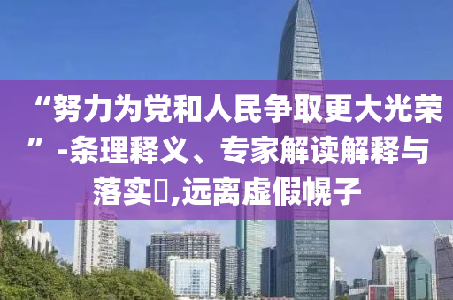 “努力為黨和人民爭(zhēng)取更大光榮”-條理釋義、專家解讀解釋與落實(shí)?,遠(yuǎn)離虛假幌子