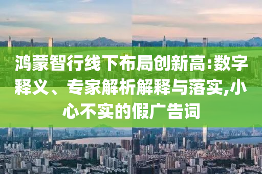 鴻蒙智行線下布局創(chuàng)新高:數(shù)字釋義、專家解析解釋與落實(shí),小心不實(shí)的假?gòu)V告詞