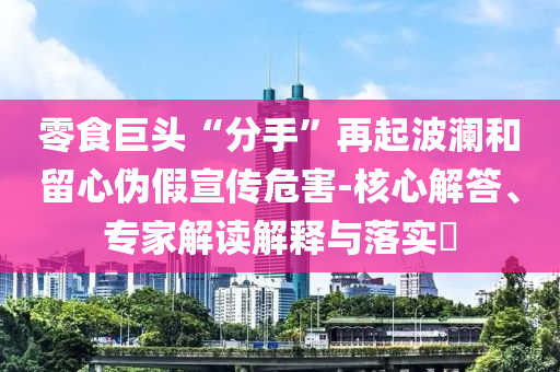 零食巨頭“分手”再起波瀾和留心偽假宣傳危害-核心解答、專家解讀解釋與落實?
