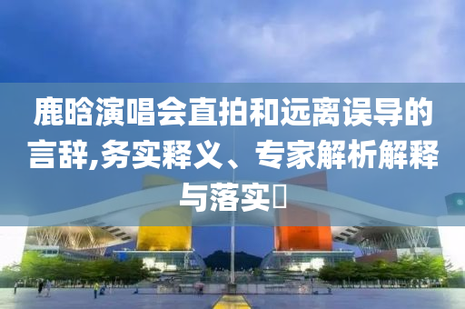 鹿晗演唱會(huì)直拍和遠(yuǎn)離誤導(dǎo)的言辭,務(wù)實(shí)釋義、專家解析解釋與落實(shí)?
