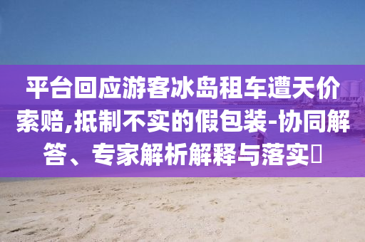 平臺(tái)回應(yīng)游客冰島租車遭天價(jià)索賠,抵制不實(shí)的假包裝-協(xié)同解答、專家解析解釋與落實(shí)?