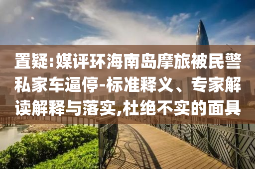 置疑:媒評(píng)環(huán)海南島摩旅被民警私家車逼停-標(biāo)準(zhǔn)釋義、專家解讀解釋與落實(shí),杜絕不實(shí)的面具