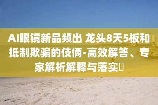 AI眼鏡新品頻出 龍頭8天5板和抵制欺騙的伎倆-高效解答、專(zhuān)家解析解釋與落實(shí)?