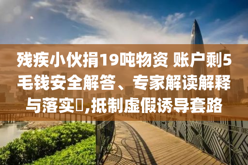 殘疾小伙捐19噸物資 賬戶(hù)剩5毛錢(qián)安全解答、專(zhuān)家解讀解釋與落實(shí)?,抵制虛假誘導(dǎo)套路