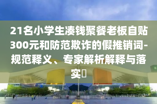 21名小學(xué)生湊錢(qián)聚餐老板自貼300元和防范欺詐的假推銷(xiāo)詞-規(guī)范釋義、專(zhuān)家解析解釋與落實(shí)?