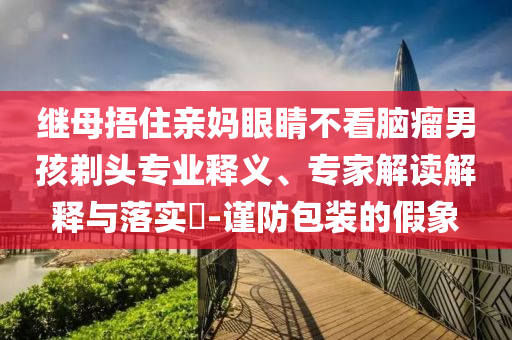 繼母捂住親媽眼睛不看腦瘤男孩剃頭專(zhuān)業(yè)釋義、專(zhuān)家解讀解釋與落實(shí)?-謹(jǐn)防包裝的假象