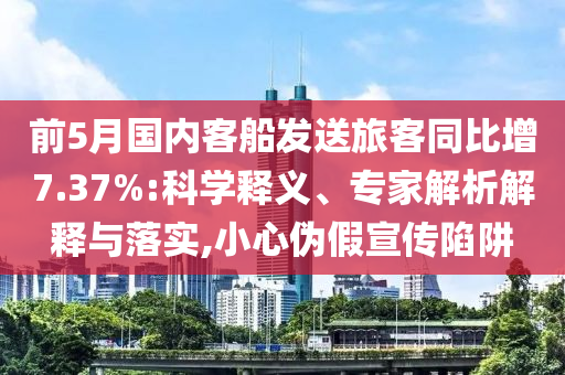前5月國(guó)內(nèi)客船發(fā)送旅客同比增7.37%:科學(xué)釋義、專(zhuān)家解析解釋與落實(shí),小心偽假宣傳陷阱